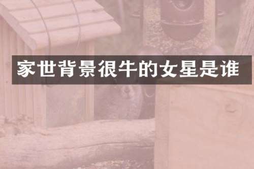 家世背景很牛的女星是谁