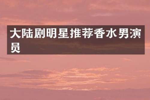 大陆剧明星推荐香水男演员