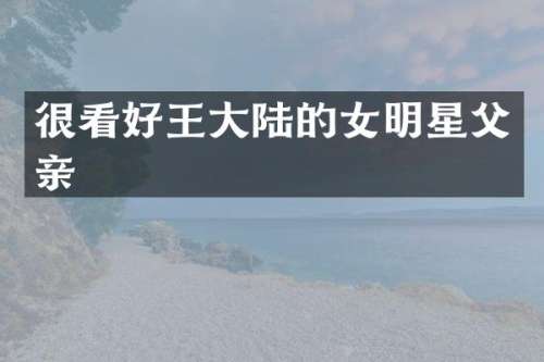很看好王大陆的女明星父亲