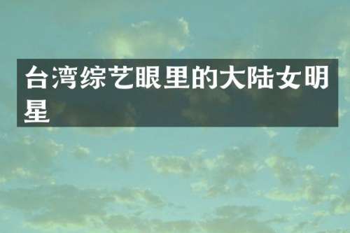 台湾综艺眼里的大陆女明星