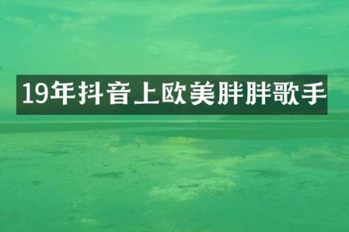 19年抖音上欧美胖胖歌手