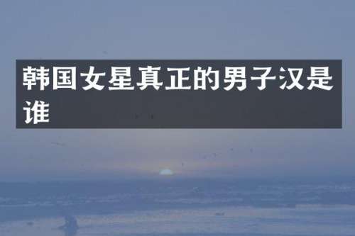 韩国女星真正的男子汉是谁