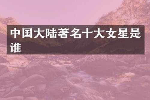 中国大陆著名十大女星是谁