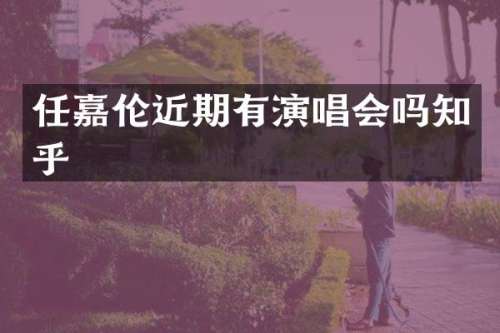 任嘉伦近期有演唱会吗知乎