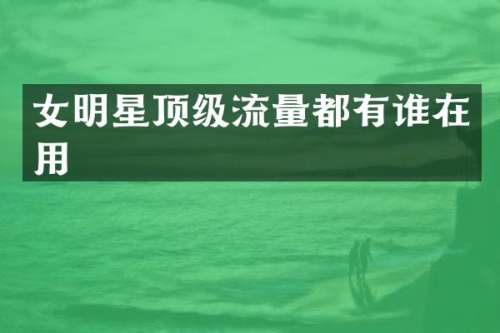 女明星顶级流量都有谁在用