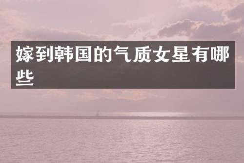 嫁到韩国的气质女星有哪些