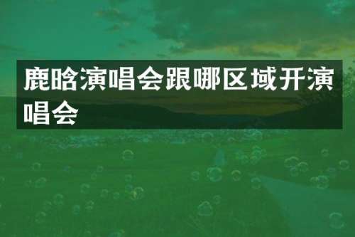 鹿晗演唱会跟哪区域开演唱会