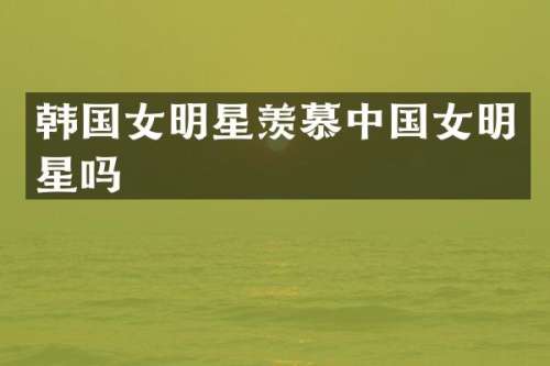 韩国女明星羡慕中国女明星吗