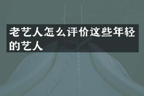 老艺人怎么评价这些年轻的艺人