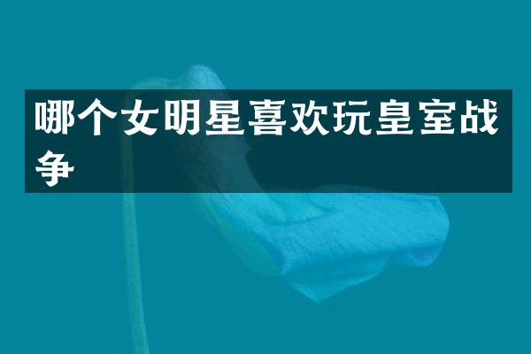哪个女明星喜欢玩皇室战争