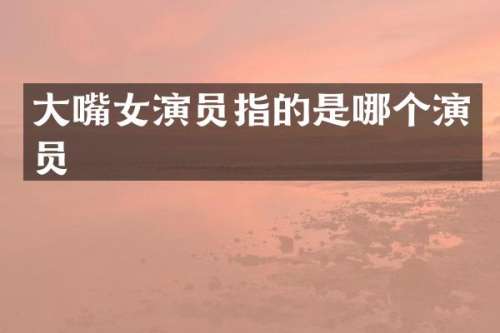 大嘴女演员指的是哪个演员