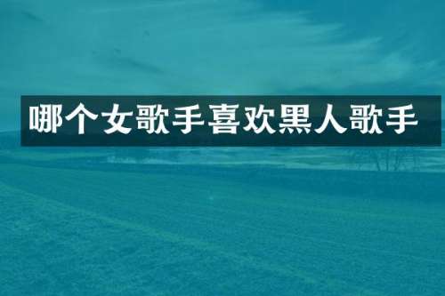 哪个女歌手喜欢黑人歌手