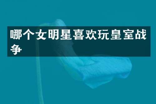 哪个女明星喜欢玩皇室战争