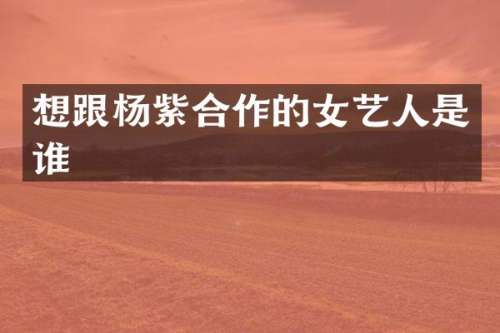想跟杨紫合作的女艺人是谁