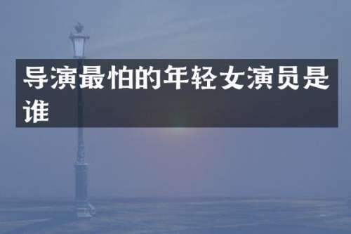 导演最怕的年轻女演员是谁
