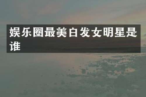 娱乐圈最美白发女明星是谁