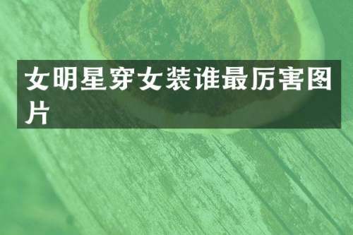 女明星穿女装谁最厉害图片