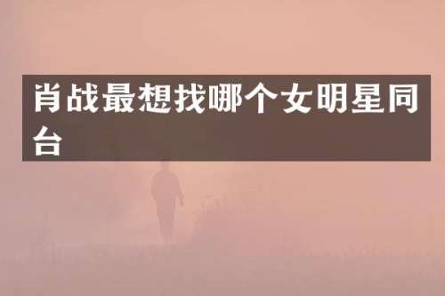 肖战最想找哪个女明星同台