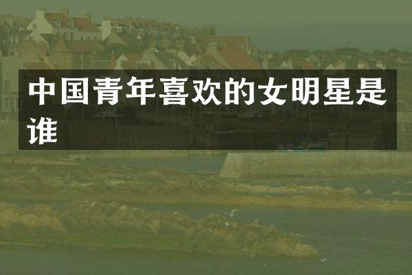 中国青年喜欢的女明星是谁