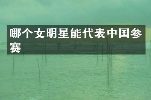 哪个女明星能代表中国参赛