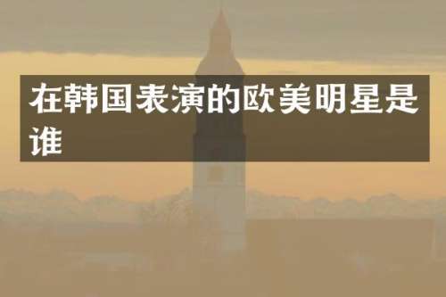 在韩国表演的欧美明星是谁