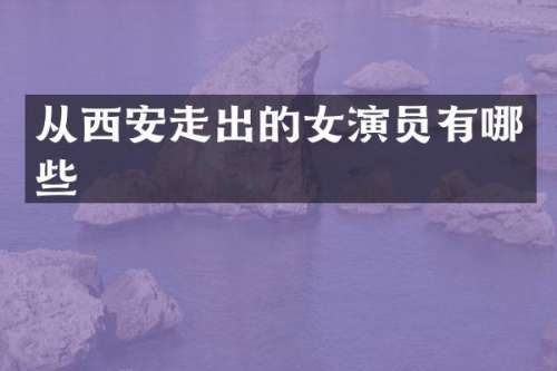 从西安走出的女演员有哪些