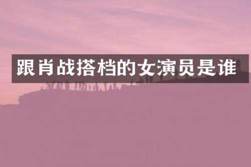 跟肖战搭档的女演员是谁