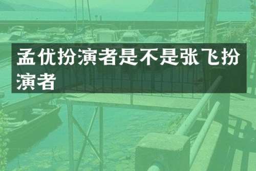 孟优扮演者是不是张飞扮演者