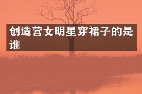 创造营女明星穿裙子的是谁