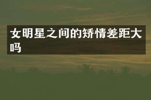 女明星之间的矫情差距大吗