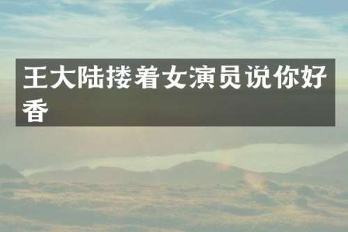 王大陆搂着女演员说你好香