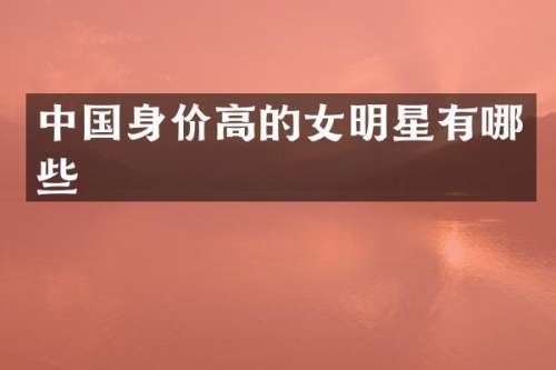 中国身价高的女明星有哪些