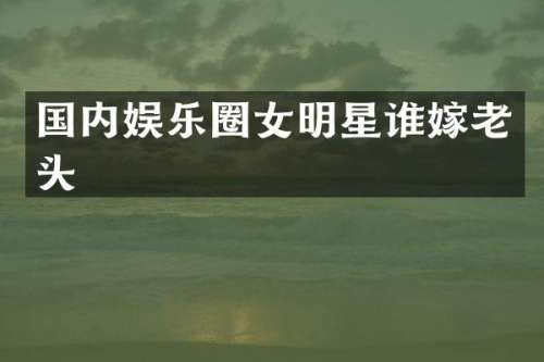 国内娱乐圈女明星谁嫁老头