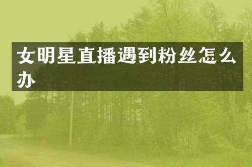 女明星直播遇到粉丝怎么办