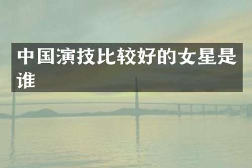 中国演技比较好的女星是谁