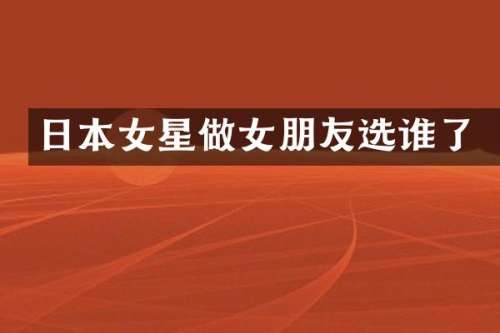 日本女星做女朋友选谁了