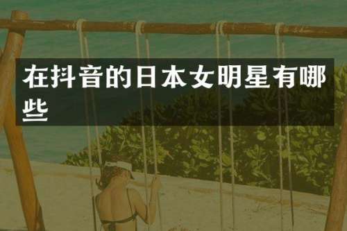 在抖音的日本女明星有哪些