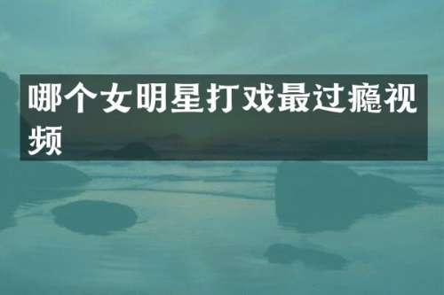 哪个女明星打戏最过瘾视频