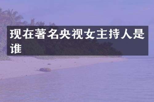 现在著名央视女主持人是谁