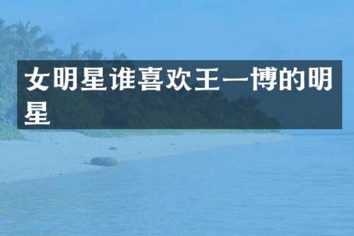 女明星谁喜欢王一博的明星