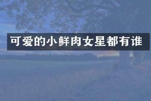 可爱的小鲜肉女星都有谁