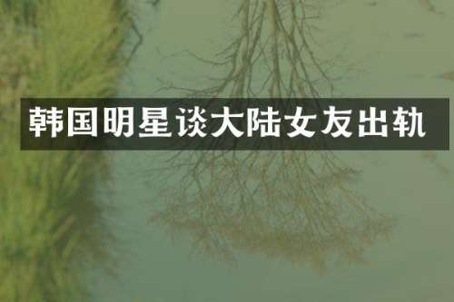 韩国明星谈大陆女友出轨