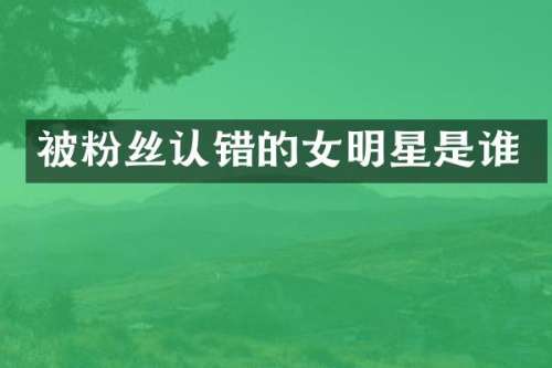 被粉丝认错的女明星是谁