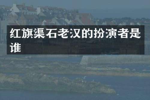 红旗渠石老汉的扮演者是谁