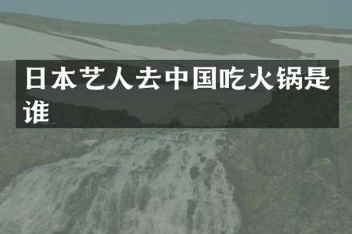 日本艺人去中国吃火锅是谁
