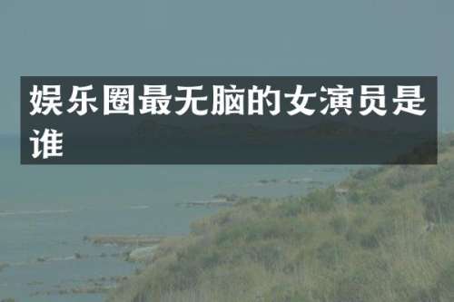娱乐圈最无脑的女演员是谁