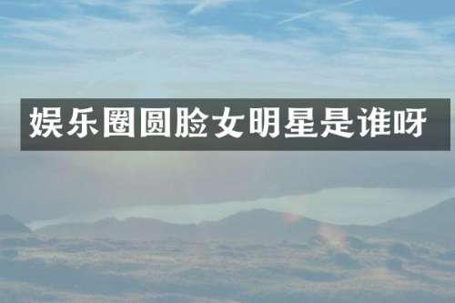 娱乐圈圆脸女明星是谁呀