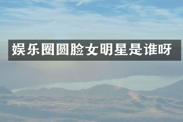 娱乐圈圆脸女明星是谁呀