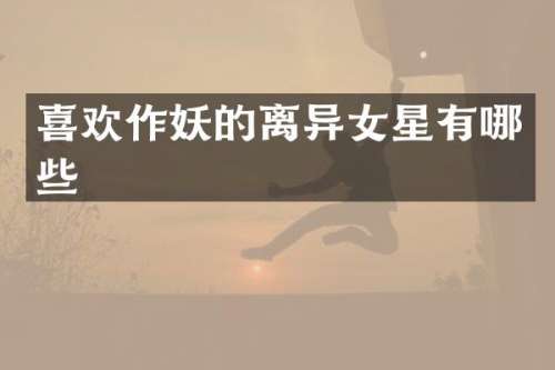 喜欢作妖的离异女星有哪些