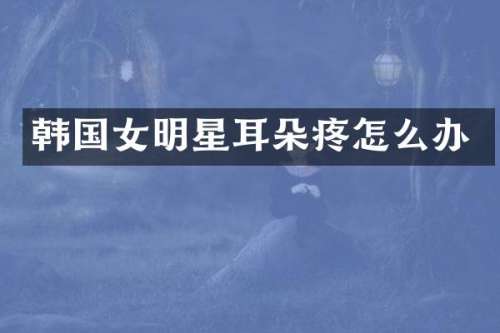 韩国女明星耳朵疼怎么办